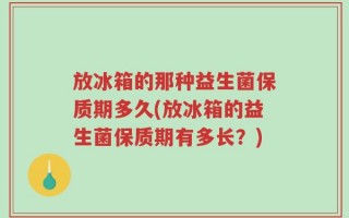 放冰箱的那种益生菌保质期多久(放冰箱的益生菌保质期有多长？)