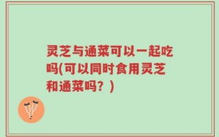 灵芝与通菜可以一起吃吗(可以同时食用灵芝和通菜吗？)