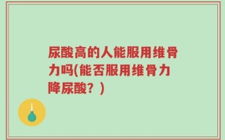 尿酸高的人能服用维骨力吗(能否服用维骨力降尿酸？)