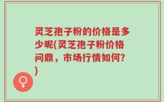 灵芝孢子粉的价格是多少呢(灵芝孢子粉价格问鼎，市场行情如何？)