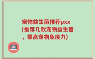 宠物益生菌推荐pxx(推荐几款宠物益生菌，提高宠物免疫力)