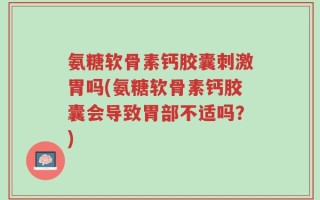 氨糖软骨素钙胶囊刺激胃吗(氨糖软骨素钙胶囊会导致胃部不适吗？)