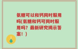 氨糖可以和钙同时服用吗(氨糖和钙可同时服用吗？最新研究揭示答案！)
