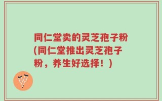 同仁堂卖的灵芝孢子粉(同仁堂推出灵芝孢子粉，养生好选择！)