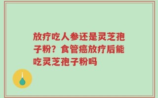 放疗吃人参还是灵芝孢子粉？食管癌放疗后能吃灵芝孢子粉吗