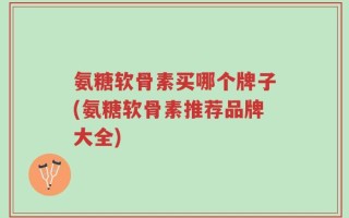 氨糖软骨素买哪个牌子(氨糖软骨素推荐品牌大全)