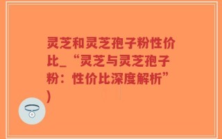 灵芝和灵芝孢子粉性价比_“灵芝与灵芝孢子粉：性价比深度解析”)