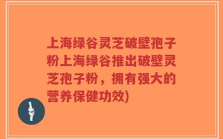 上海绿谷灵芝破壁孢子粉上海绿谷推出破壁灵芝孢子粉，拥有强大的营养保健功效)