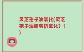 灵芝孢子油氧化(灵芝孢子油能够抗氧化？！)