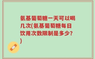 氨基葡萄糖一天可以喝几次(氨基葡萄糖每日饮用次数限制是多少？)