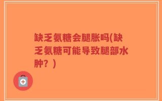 缺乏氨糖会腿胀吗(缺乏氨糖可能导致腿部水肿？)