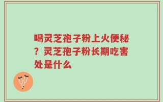 喝灵芝孢子粉上火便秘？灵芝孢子粉长期吃害处是什么