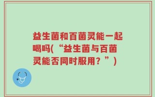 益生菌和百菌灵能一起喝吗(“益生菌与百菌灵能否同时服用？”)