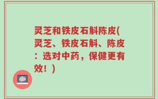 灵芝和铁皮石斛陈皮(灵芝、铁皮石斛、陈皮：选对中药，保健更有效！)
