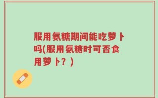 服用氨糖期间能吃萝卜吗(服用氨糖时可否食用萝卜？)