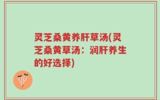 灵芝桑黄养肝草汤(灵芝桑黄草汤：润肝养生的好选择)