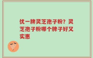 优一牌灵芝孢子粉？灵芝孢子粉哪个牌子好又实惠
