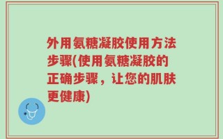 外用氨糖凝胶使用方法步骤(使用氨糖凝胶的正确步骤，让您的肌肤更健康)