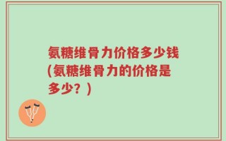 氨糖维骨力价格多少钱(氨糖维骨力的价格是多少？)