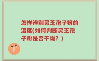 怎样辨别灵芝孢子粉的湿度(如何判断灵芝孢子粉是否干燥？)