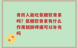 骨折人能吃氨糖软骨素吗？氨糖软骨素有什么作用腿脚疼痛可以补充吗