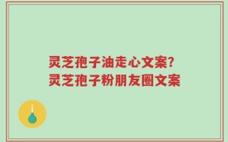 灵芝孢子油走心文案？灵芝孢子粉朋友圈文案