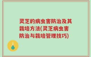 灵芝的病虫害防治及其栽培方法(灵芝病虫害防治与栽培管理技巧)