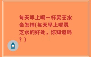 每天早上喝一杯灵芝水会怎样(每天早上喝灵芝水的好处，你知道吗？)