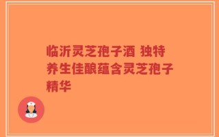 临沂灵芝孢子酒 独特养生佳酿蕴含灵芝孢子精华