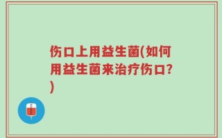 伤口上用益生菌(如何用益生菌来治疗伤口？)