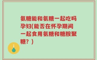 氨糖能和氨糖一起吃吗孕妇(能否在怀孕期间一起食用氨糖和糖胺聚糖？)