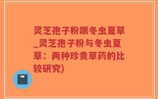 灵芝孢子粉跟冬虫夏草_灵芝孢子粉与冬虫夏草：两种珍贵草药的比较研究)