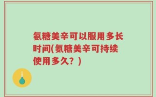 氨糖美辛可以服用多长时间(氨糖美辛可持续使用多久？)