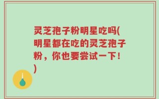 灵芝孢子粉明星吃吗(明星都在吃的灵芝孢子粉，你也要尝试一下！)