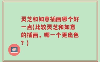 灵芝和如意插画哪个好一点(比较灵芝和如意的插画，哪一个更出色？)