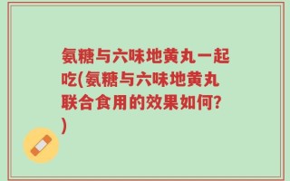 氨糖与六味地黄丸一起吃(氨糖与六味地黄丸联合食用的效果如何？)