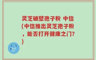 灵芝破壁孢子粉 中信(中信推出灵芝孢子粉，能否打开健康之门？)