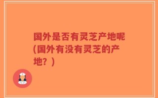 国外是否有灵芝产地呢(国外有没有灵芝的产地？)