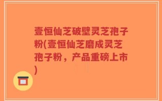 壹恒仙芝破壁灵芝孢子粉(壹恒仙芝磨成灵芝孢子粉，产品重磅上市)