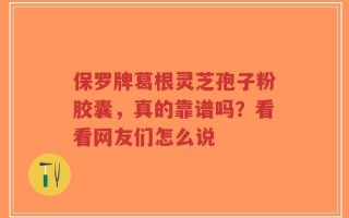 保罗牌葛根灵芝孢子粉胶囊，真的靠谱吗？看看网友们怎么说