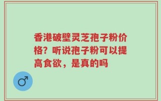 香港破壁灵芝孢子粉价格？听说孢子粉可以提高食欲，是真的吗