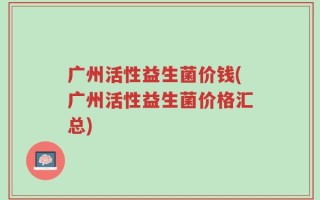 广州活性益生菌价钱(广州活性益生菌价格汇总)