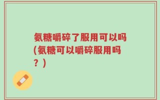 氨糖嚼碎了服用可以吗(氨糖可以嚼碎服用吗？)