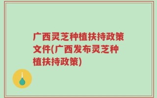 广西灵芝种植扶持政策文件(广西发布灵芝种植扶持政策)