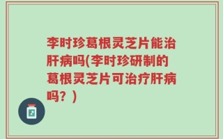 李时珍葛根灵芝片能治肝病吗(李时珍研制的葛根灵芝片可治疗肝病吗？)