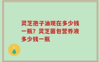 灵芝孢子油现在多少钱一瓶？灵芝菌包营养液多少钱一瓶