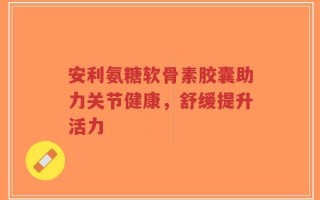 安利氨糖软骨素胶囊助力关节健康，舒缓提升活力