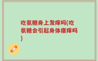 吃氨糖身上发痒吗(吃氨糖会引起身体瘙痒吗)