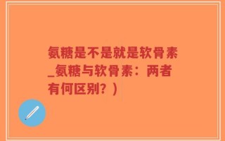 氨糖是不是就是软骨素_氨糖与软骨素：两者有何区别？)