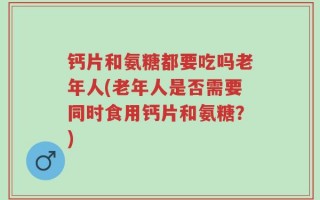 钙片和氨糖都要吃吗老年人(老年人是否需要同时食用钙片和氨糖？)